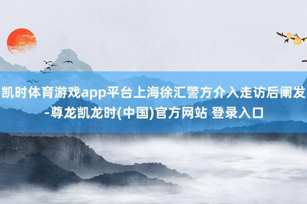 凯时体育游戏app平台上海徐汇警方介入走访后阐发-尊龙凯龙时(中国)官方网站 登录入口