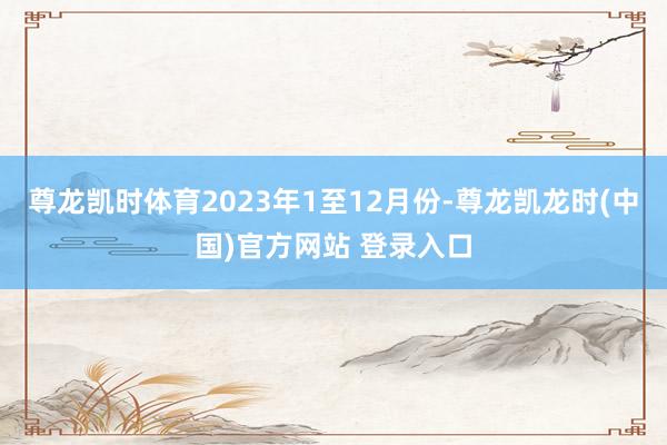 尊龙凯时体育2023年1至12月份-尊龙凯龙时(中国)官方网站 登录入口