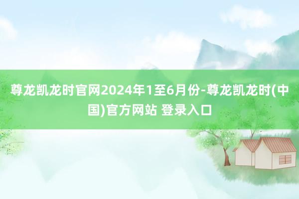 尊龙凯龙时官网2024年1至6月份-尊龙凯龙时(中国)官方网站 登录入口