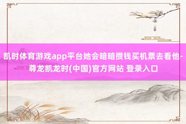 凯时体育游戏app平台她会暗暗攒钱买机票去看他-尊龙凯龙时(中国)官方网站 登录入口