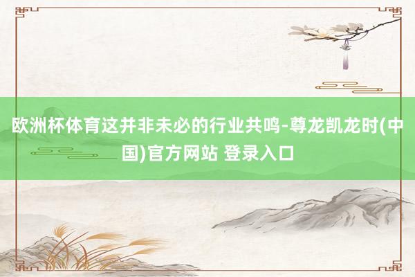 欧洲杯体育这并非未必的行业共鸣-尊龙凯龙时(中国)官方网站 登录入口