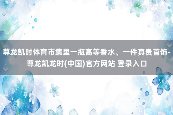 尊龙凯时体育市集里一瓶高等香水、一件真贵首饰-尊龙凯龙时(中国)官方网站 登录入口