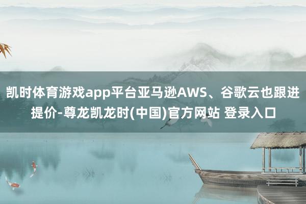 凯时体育游戏app平台亚马逊AWS、谷歌云也跟进提价-尊龙凯龙时(中国)官方网站 登录入口