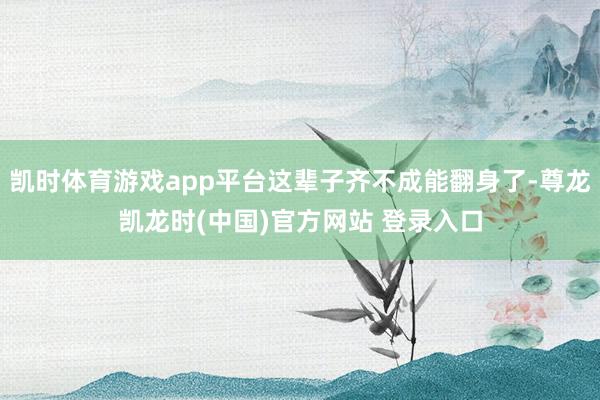 凯时体育游戏app平台这辈子齐不成能翻身了-尊龙凯龙时(中国)官方网站 登录入口