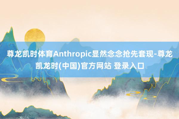 尊龙凯时体育Anthropic显然念念抢先套现-尊龙凯龙时(中国)官方网站 登录入口