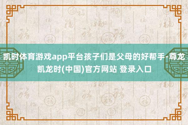 凯时体育游戏app平台孩子们是父母的好帮手-尊龙凯龙时(中国)官方网站 登录入口