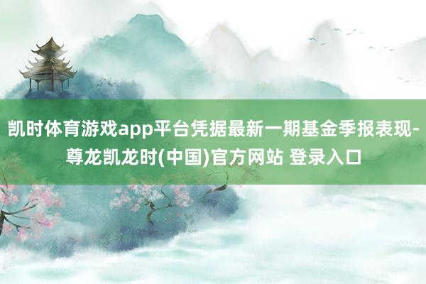 凯时体育游戏app平台凭据最新一期基金季报表现-尊龙凯龙时(中国)官方网站 登录入口