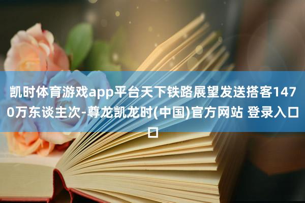 凯时体育游戏app平台天下铁路展望发送搭客1470万东谈主次-尊龙凯龙时(中国)官方网站 登录入口