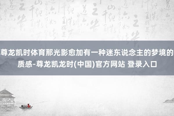 尊龙凯时体育那光影愈加有一种迷东说念主的梦境的质感-尊龙凯龙时(中国)官方网站 登录入口