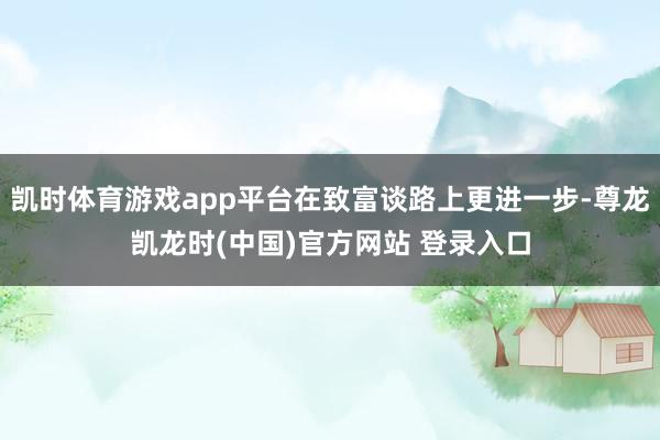 凯时体育游戏app平台在致富谈路上更进一步-尊龙凯龙时(中国)官方网站 登录入口