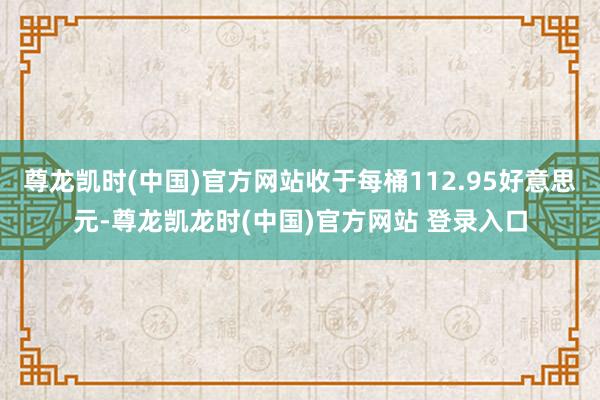 尊龙凯时(中国)官方网站收于每桶112.95好意思元-尊龙凯龙时(中国)官方网站 登录入口