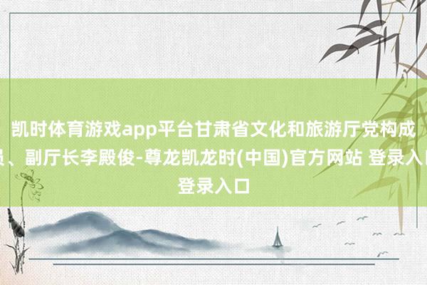 凯时体育游戏app平台甘肃省文化和旅游厅党构成员、副厅长李殿俊-尊龙凯龙时(中国)官方网站 登录入口