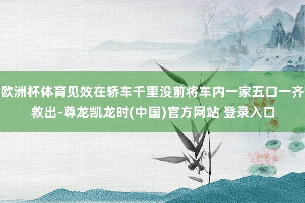 欧洲杯体育见效在轿车千里没前将车内一家五口一齐救出-尊龙凯龙时(中国)官方网站 登录入口