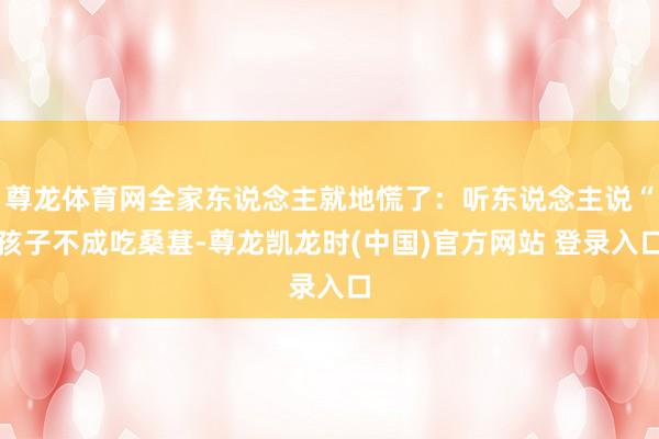 尊龙体育网全家东说念主就地慌了：听东说念主说“孩子不成吃桑葚-尊龙凯龙时(中国)官方网站 登录入口