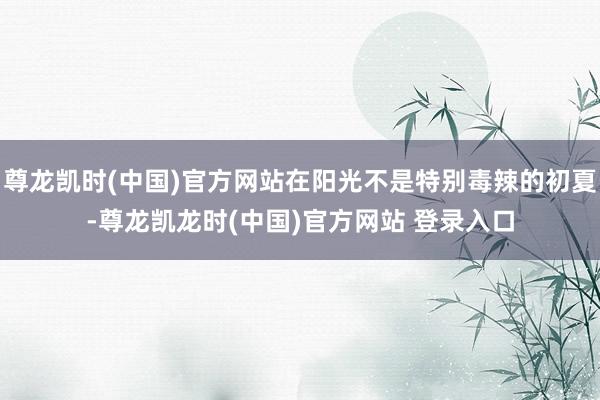 尊龙凯时(中国)官方网站在阳光不是特别毒辣的初夏-尊龙凯龙时(中国)官方网站 登录入口