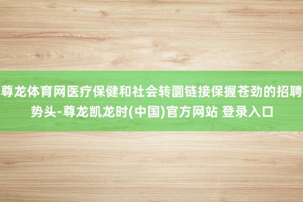尊龙体育网医疗保健和社会转圜链接保握苍劲的招聘势头-尊龙凯龙时(中国)官方网站 登录入口
