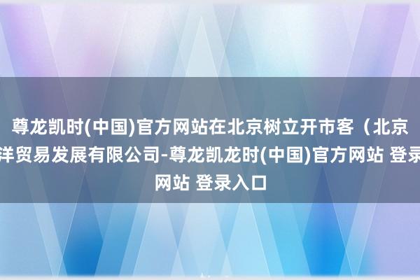 尊龙凯时(中国)官方网站在北京树立开市客（北京）外洋贸易发展有限公司-尊龙凯龙时(中国)官方网站 登录入口