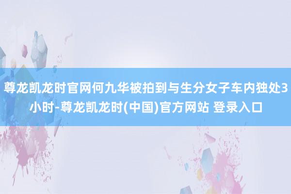 尊龙凯龙时官网何九华被拍到与生分女子车内独处3小时-尊龙凯龙时(中国)官方网站 登录入口