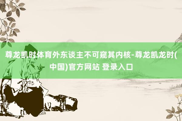尊龙凯时体育外东谈主不可窥其内核-尊龙凯龙时(中国)官方网站 登录入口