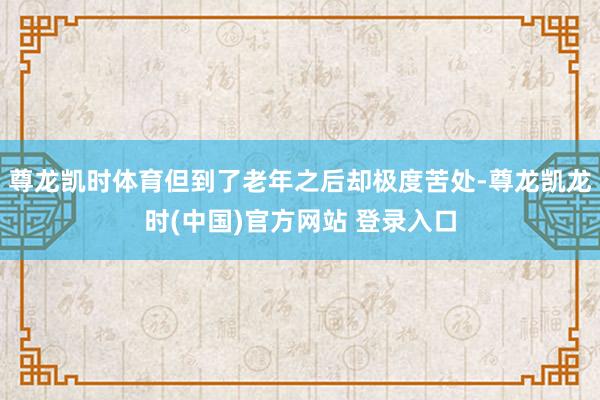 尊龙凯时体育但到了老年之后却极度苦处-尊龙凯龙时(中国)官方网站 登录入口