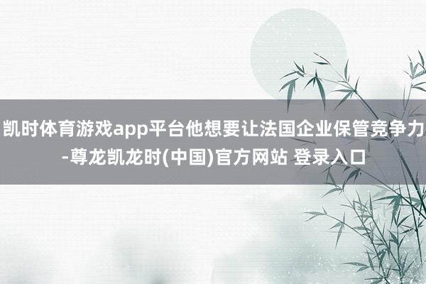 凯时体育游戏app平台他想要让法国企业保管竞争力-尊龙凯龙时(中国)官方网站 登录入口