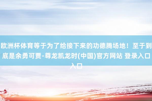 欧洲杯体育等于为了给接下来的功德腾场地！至于到底是余勇可贾-尊龙凯龙时(中国)官方网站 登录入口