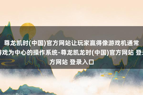 尊龙凯时(中国)官方网站让玩家赢得像游戏机通常的以游戏为中心的操作系统-尊龙凯龙时(中国)官方网站 登录入口