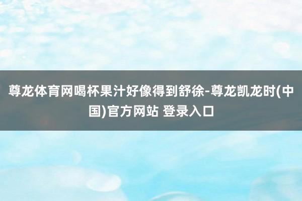 尊龙体育网喝杯果汁好像得到舒徐-尊龙凯龙时(中国)官方网站 登录入口