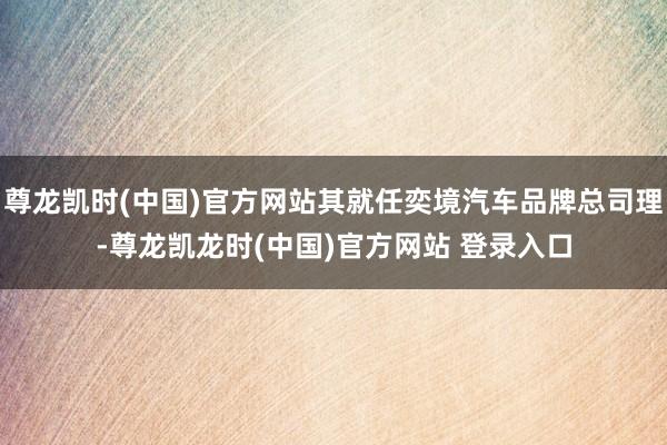 尊龙凯时(中国)官方网站其就任奕境汽车品牌总司理-尊龙凯龙时(中国)官方网站 登录入口