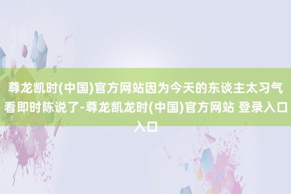尊龙凯时(中国)官方网站因为今天的东谈主太习气看即时陈说了-尊龙凯龙时(中国)官方网站 登录入口