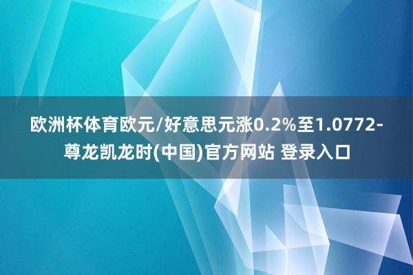 欧洲杯体育　　欧元/好意思元涨0.2%至1.0772-尊龙凯龙时(中国)官方网站 登录入口