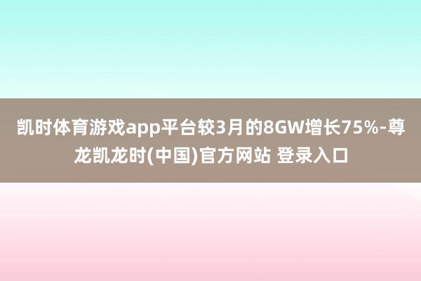 凯时体育游戏app平台较3月的8GW增长75%-尊龙凯龙时(中国)官方网站 登录入口