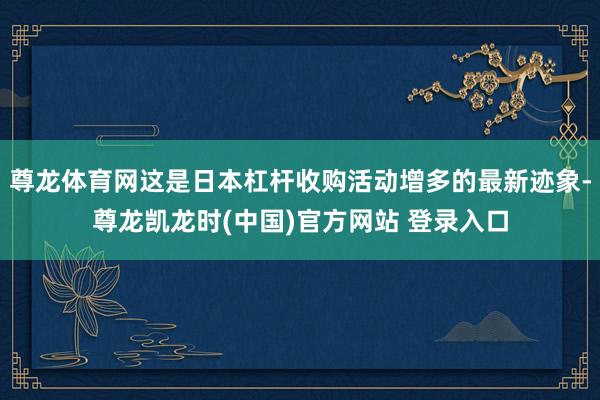 尊龙体育网这是日本杠杆收购活动增多的最新迹象-尊龙凯龙时(中国)官方网站 登录入口