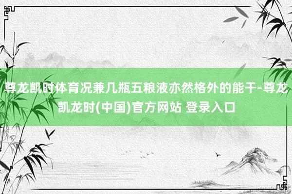 尊龙凯时体育况兼几瓶五粮液亦然格外的能干-尊龙凯龙时(中国)官方网站 登录入口