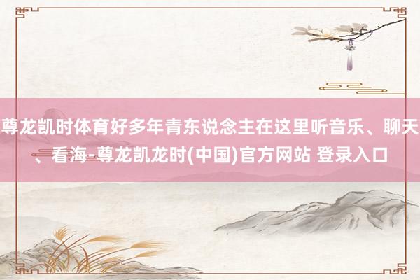 尊龙凯时体育好多年青东说念主在这里听音乐、聊天、看海-尊龙凯龙时(中国)官方网站 登录入口