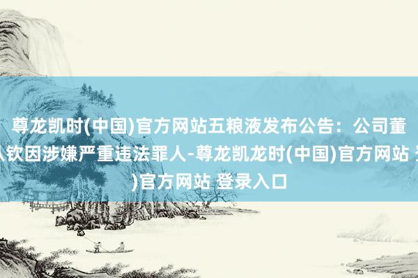 尊龙凯时(中国)官方网站五粮液发布公告：公司董事长曾从钦因涉嫌严重违法罪人-尊龙凯龙时(中国)官方网站 登录入口