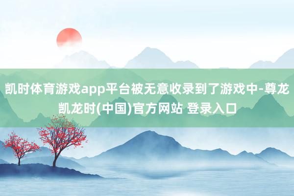 凯时体育游戏app平台被无意收录到了游戏中-尊龙凯龙时(中国)官方网站 登录入口