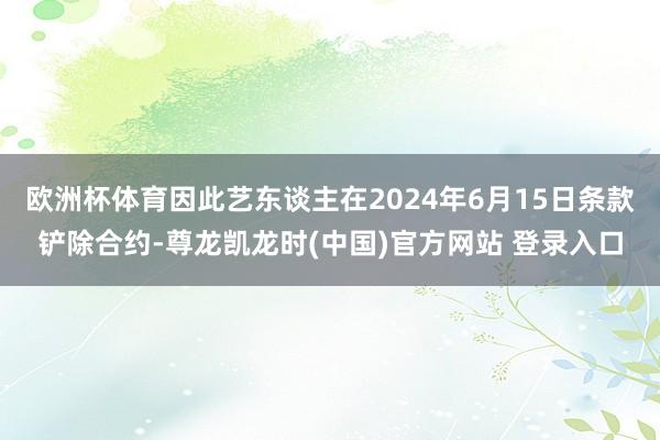 欧洲杯体育因此艺东谈主在2024年6月15日条款铲除合约-尊龙凯龙时(中国)官方网站 登录入口