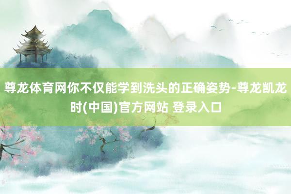 尊龙体育网你不仅能学到洗头的正确姿势-尊龙凯龙时(中国)官方网站 登录入口