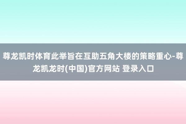 尊龙凯时体育此举旨在互助五角大楼的策略重心-尊龙凯龙时(中国)官方网站 登录入口