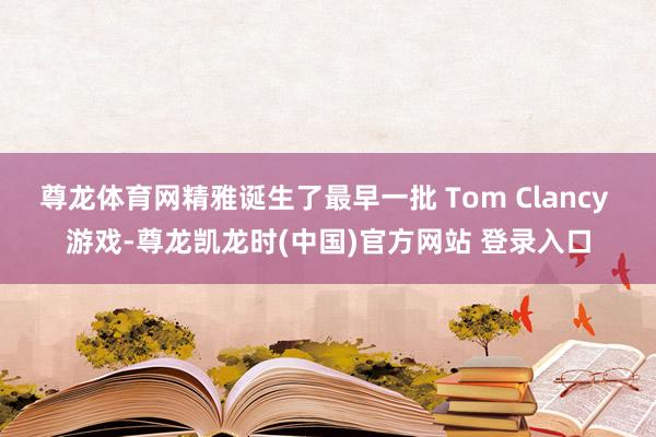 尊龙体育网精雅诞生了最早一批 Tom Clancy 游戏-尊龙凯龙时(中国)官方网站 登录入口