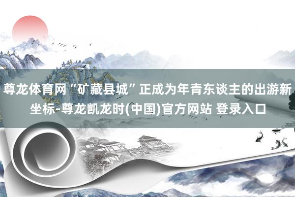 尊龙体育网“矿藏县城”正成为年青东谈主的出游新坐标-尊龙凯龙时(中国)官方网站 登录入口
