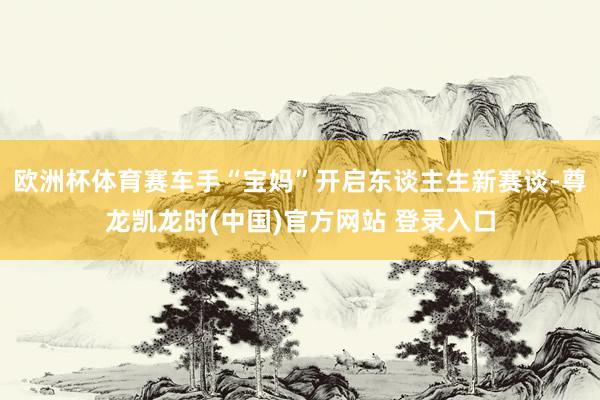 欧洲杯体育赛车手“宝妈”开启东谈主生新赛谈-尊龙凯龙时(中国)官方网站 登录入口