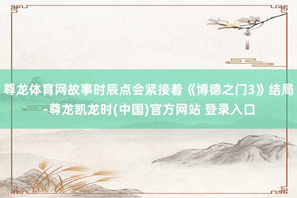 尊龙体育网故事时辰点会紧接着《博德之门3》结局-尊龙凯龙时(中国)官方网站 登录入口