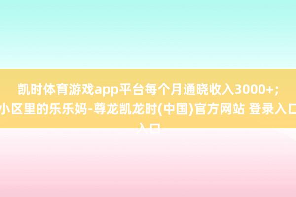 凯时体育游戏app平台每个月通晓收入3000+；小区里的乐乐妈-尊龙凯龙时(中国)官方网站 登录入口