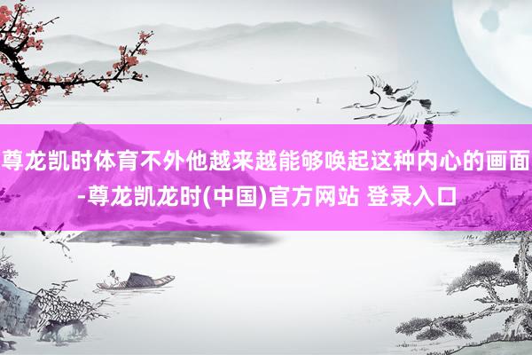 尊龙凯时体育不外他越来越能够唤起这种内心的画面-尊龙凯龙时(中国)官方网站 登录入口