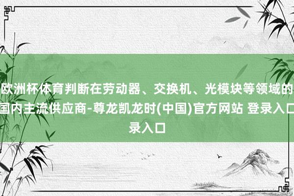 欧洲杯体育判断在劳动器、交换机、光模块等领域的国内主流供应商-尊龙凯龙时(中国)官方网站 登录入口
