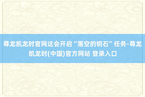 尊龙凯龙时官网这会开启“落空的钥石”任务-尊龙凯龙时(中国)官方网站 登录入口