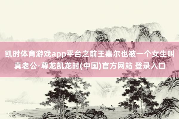 凯时体育游戏app平台之前王嘉尔也被一个女生叫真老公-尊龙凯龙时(中国)官方网站 登录入口