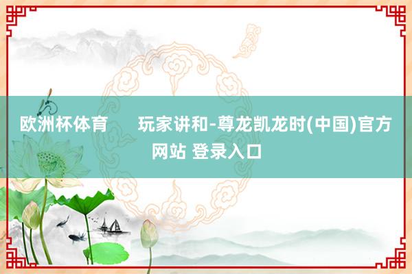 欧洲杯体育      玩家讲和-尊龙凯龙时(中国)官方网站 登录入口